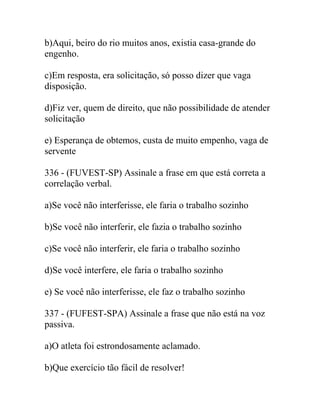 b)Aqui, beiro do rio muitos anos, existia casa-grande do
engenho.
c)Em resposta, era solicitação, só posso dizer que vaga
disposição.
d)Fiz ver, quem de direito, que não possibilidade de atender
solicitação
e) Esperança de obtemos, custa de muito empenho, vaga de
servente
336 - (FUVEST-SP) Assinale a frase em que está correta a
correlação verbal.
a)Se você não interferisse, ele faria o trabalho sozinho
b)Se você não interferir, ele fazia o trabalho sozinho
c)Se você não interferir, ele faria o trabalho sozinho
d)Se você interfere, ele faria o trabalho sozinho
e) Se você não interferisse, ele faz o trabalho sozinho
337 - (FUFEST-SPA) Assinale a frase que não está na voz
passiva.
a)O atleta foi estrondosamente aclamado.
b)Que exercício tão fácil de resolver!
 