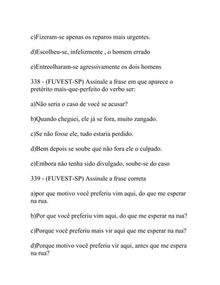 c)Fizeram-se apenas os reparos mais urgentes.
d)Escolheu-se, infelizmente , o homem errado
e)Entreolharam-se agressivamente os dois homens
338 - (FUVEST-SP) Assinale a frase em que aparece o
pretérito mais-que-perfeito do verbo ser:
a)Não seria o caso de você se acusar?
b)Quando cheguei, ele já se fora, muito zangado.
c)Se não fosse ele, tudo estaria perdido.
d)Bem depois se soube que não fora ele o culpado.
e)Embora não tenha sido divulgado, soube-se do caso
339 - (FUVEST-SP) Assinale a frase correta
a)por que motivo você preferiu vim aqui, do que me esperar
na rua.
b)Por que você preferiu vim aqui, do que me esperar na rua?
c)Porque você preferiu mais vir aqui que me esperar na rua?
d)Porque motivo você preferiu vir aqui, antes que me espera
na rua?
 