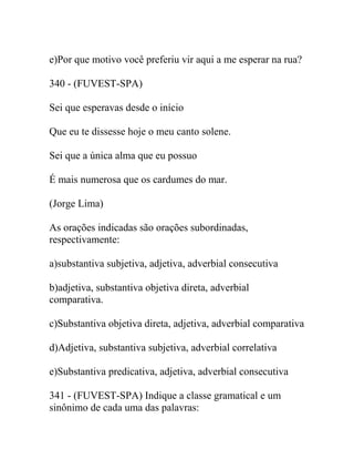 e)Por que motivo você preferiu vir aqui a me esperar na rua?
340 - (FUVEST-SPA)
Sei que esperavas desde o início
Que eu te dissesse hoje o meu canto solene.
Sei que a única alma que eu possuo
É mais numerosa que os cardumes do mar.
(Jorge Lima)
As orações indicadas são orações subordinadas,
respectivamente:
a)substantiva subjetiva, adjetiva, adverbial consecutiva
b)adjetiva, substantiva objetiva direta, adverbial
comparativa.
c)Substantiva objetiva direta, adjetiva, adverbial comparativa
d)Adjetiva, substantiva subjetiva, adverbial correlativa
e)Substantiva predicativa, adjetiva, adverbial consecutiva
341 - (FUVEST-SPA) Indique a classe gramatical e um
sinônimo de cada uma das palavras:
 