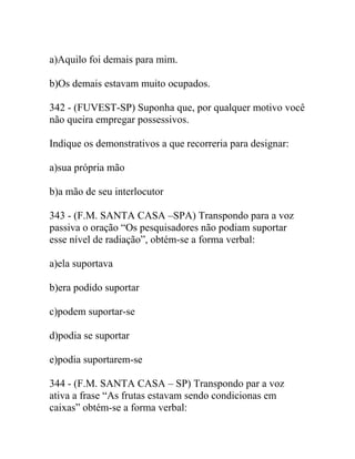 a)Aquilo foi demais para mim.
b)Os demais estavam muito ocupados.
342 - (FUVEST-SP) Suponha que, por qualquer motivo você
não queira empregar possessivos.
Indique os demonstrativos a que recorreria para designar:
a)sua própria mão
b)a mão de seu interlocutor
343 - (F.M. SANTA CASA –SPA) Transpondo para a voz
passiva o oração “Os pesquisadores não podiam suportar
esse nível de radiação”, obtém-se a forma verbal:
a)ela suportava
b)era podido suportar
c)podem suportar-se
d)podia se suportar
e)podia suportarem-se
344 - (F.M. SANTA CASA – SP) Transpondo par a voz
ativa a frase “As frutas estavam sendo condicionas em
caixas” obtém-se a forma verbal:
 