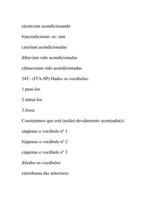 a)estavam acondicionando
b)acondicionar- se- iam
c)seriam acondicionadas
d)haviam sido acondicionadas
e)houveram sido acondicionadas
345 - (ITA-SP) Dados os vocábulos:
1.puni-los
2.intruí-los
3.fosse
Constatamos que está (estão) devidamente acentuado(s)
a)apenas o vocábulo nº 1
b)apenas o vocábulo nº 2
c)apenas o vocábulo nº 3
d)todos os vocábulos
e)nenhuma das anteriores
 
