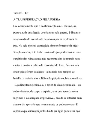 Texto: UFES
A TRANSFIGURAÇÃO PELA POESIA
Creio firmemente que o confinamento em si mesmo, im
posto a toda uma legião de criaturas pela guerra, é dinamite
se acumulando no subsolo das almas par as explosões da
paz. No seio mesmo da tragédia sinto o fermento da medi-
5.tação crescer, Não tenho dúvida de que poderosos artistas
surgirão das ruínas ainda não reconstruídas do mundo para
cantar e contar a beleza de reconstruí-lo livre. Pois na luta
onde todos foram soldados – a minoria nos campos de
batalha, a maioria nas solidões do próprio eu, lutando a favor
10.da liberdade e conta ela, a favor da vida e contra ela – os
sobreviventes, de corpo e espírito, e os que aguardam em
lágrimas a sua chegada imprevisível, hão de se estreitar num
abraço tão apertado que nem a morte os poderá separa. E
o pranto que chorarem juntos há de ser água para lavar dos
 