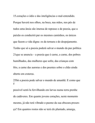 15.corações o ódio e das inteligências o mal-entendido.
Porque haverá nos olhos, na boca, nas mãos, nos pés de
todos uma ânsia são imensa de repouso e de poesia, que a
paixão os conduzirá par os mesmos caminhos, os únicos
que fazem a vida digna: os da ternura e do despojamento.
Tenho que só a poesia poderá salvar o mundo da paz política
21que se anuncia – a poesia que é carne, a carne, dos pobres
humilhados, das mulheres que sofre, das crianças com
frio, a carne das auroras e dos poentes sobre o chão ainda
aberto em crateras.
25Só a poesia pode salvar o mundo de amanhã. E como que
é
possível senti-la fervilhando em larvas numa terra prenhe
de cadáveres. Em quanto jovens corações, neste momento
mesmo, já não terá vibrado o pasmo da sua obscura presen-
ça? Em quantos rostos não se terá ele plantado, amarga,
 