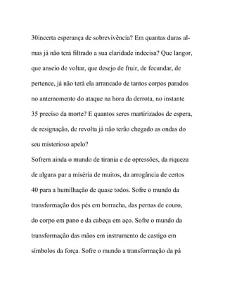 30incerta esperança de sobrevivência? Em quantas duras al-
mas já não terá filtrado a sua claridade indecisa? Que langor,
que anseio de voltar, que desejo de fruir, de fecundar, de
pertence, já não terá ela arrancado de tantos corpos parados
no antemomento do ataque na hora da derrota, no instante
35 preciso da morte? E quantos seres martirizados de espera,
de resignação, de revolta já não terão chegado as ondas do
seu misterioso apelo?
Sofrem ainda o mundo de tirania e de opressões, da riqueza
de alguns par a miséria de muitos, da arrogância de certos
40 para a humilhação de quase todos. Sofre o mundo da
transformação dos pés em borracha, das pernas de couro,
do corpo em pano e da cabeça em aço. Sofre o mundo da
transformação das mãos em instrumento de castigo em
símbolos da força. Sofre o mundo a transformação da pá
 