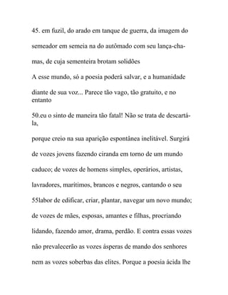 45. em fuzil, do arado em tanque de guerra, da imagem do
semeador em semeia na do autômado com seu lança-cha-
mas, de cuja sementeira brotam solidões
A esse mundo, só a poesia poderá salvar, e a humanidade
diante de sua voz... Parece tão vago, tão gratuito, e no
entanto
50.eu o sinto de maneira tão fatal! Não se trata de descartá-
la,
porque creio na sua aparição espontânea inelitável. Surgirá
de vozes jovens fazendo ciranda em torno de um mundo
caduco; de vozes de homens simples, operários, artistas,
lavradores, marítimos, brancos e negros, cantando o seu
55labor de edificar, criar, plantar, navegar um novo mundo;
de vozes de mães, esposas, amantes e filhas, procriando
lidando, fazendo amor, drama, perdão. E contra essas vozes
não prevalecerão as vozes ásperas de mando dos senhores
nem as vozes soberbas das elites. Porque a poesia ácida lhe
 
