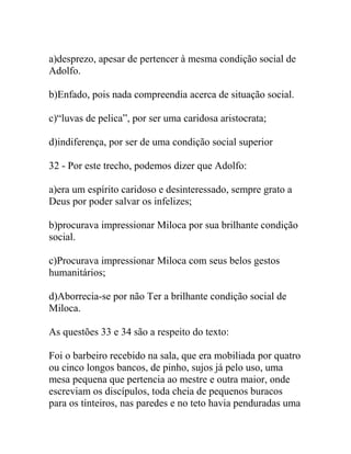 a)desprezo, apesar de pertencer à mesma condição social de
Adolfo.
b)Enfado, pois nada compreendia acerca de situação social.
c)“luvas de pelica”, por ser uma caridosa aristocrata;
d)indiferença, por ser de uma condição social superior
32 - Por este trecho, podemos dizer que Adolfo:
a)era um espírito caridoso e desinteressado, sempre grato a
Deus por poder salvar os infelizes;
b)procurava impressionar Miloca por sua brilhante condição
social.
c)Procurava impressionar Miloca com seus belos gestos
humanitários;
d)Aborrecia-se por não Ter a brilhante condição social de
Miloca.
As questões 33 e 34 são a respeito do texto:
Foi o barbeiro recebido na sala, que era mobiliada por quatro
ou cinco longos bancos, de pinho, sujos já pelo uso, uma
mesa pequena que pertencia ao mestre e outra maior, onde
escreviam os discípulos, toda cheia de pequenos buracos
para os tinteiros, nas paredes e no teto havia penduradas uma
 