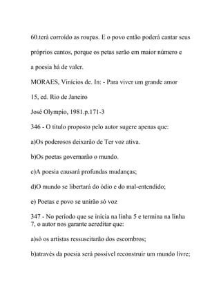 60.terá corroído as roupas. E o povo então poderá cantar seus
próprios cantos, porque os petas serão em maior número e
a poesia há de valer.
MORAES, Vinícios de. In: - Para viver um grande amor
15, ed. Rio de Janeiro
José Olympio, 1981.p.171-3
346 - O título proposto pelo autor sugere apenas que:
a)Os poderosos deixarão de Ter voz ativa.
b)Os poetas governarão o mundo.
c)A poesia causará profundas mudanças;
d)O mundo se libertará do ódio e do mal-entendido;
e) Poetas e povo se unirão só voz
347 - No período que se inicia na linha 5 e termina na linha
7, o autor nos garante acreditar que:
a)só os artistas ressuscitarão dos escombros;
b)através da poesia será possível reconstruir um mundo livre;
 