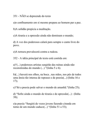 351 - NÃO se depreende do texto
a)o confinamento em si mesmo prepara ao homem par a paz.
b)A solidão propicia a meditação.
c)A tirania e a opressão ainda não dominam o mundo;
d) A voz dos poderosos calará para sempre o canto livre do
povo.
e)A ternura prevalecerá contra a rudeza.
352 - A idéia principal do texto está contida em:
a)“(...) poderosos artistas surgirão das ruínas ainda não
reconstruídas do mundo (...) “(linha 5 e 6).
b)(...) haverá nos olhos, na boca , nas mãos, nos pés de todos
uma ânsia tão intensa de repouso e de poesia(...) (linha 16 e
17);
c)“Só a poesia pode salvar o mundo de amanhã.”(linha 25);
d) “Sofre ainda o mundo de tirania e de opressão(...) : (linha
38);
e)a poesia “Surgirá de vozes jovens fazendo ciranda em
torno de um mundo caduco(...) “(linha 51 a 53);
 