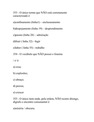 353 - O único termo que NÃO está corretamente
caracterizado é
a)confinamento (linha1) – enclusuramento
b)despojamento (linha 19) – desprendimento
c)pasmo (linha 28) – admiração
d)fruir ( linha 32) - fugir
e)labor ( linha 55) - trabalho
354 - O vocábulo que NÃO possui o fonema
/ s/ é:
a) essa;
b) explosões;
c) abraço;
d) poesia;
e) crescer
355 - O único item onde, pela ordem, NÃO ocorre ditongo,
dígrafo e encontro consonantal é:
a)miséria / obscura;
 
