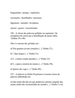 b)aguardam / porque / explosões;
c)corações / humilhados / presença;
d)gratuito / amanhã / lavradores
e)creio / guerra / reconstruídas.
356 - A classe das palavras grifadas no segmento “da
arrogância de certos par a humilhação de quase todos
“(linhas 39 e 40)
Não é a mesma das grifadas em :
a)“Em quantos jovens corações (...) “(linha 27) ;
b) “ Que langor (...) “(linha 31);
c)“(...) tantos corpos parados (...) “(linha 33)
d)“(...) para a miséria de muitos (...) “(linha 39);
e)“parece tão vago (...) “(linha 49) ;
357 - A palavra eu (linha 9) pertence à mesma classe da
palavra sublinhada em:
a)“não tenho dúvida em que poderosos artistas surgirão das
ruínas ainda não reconstruídas do mundo (...) “(linha 5 e 6);
 