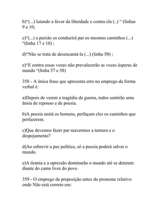 b)“(...) lutando a favor da liberdade e contra ela (..) “ (linhas
9 e 10;
c)“(...) a paixão os conduzirá par os mesmos caminhos (...)
“(linha 17 e 18) ;
d)“Não se trata de desencantá-la (...) (linha 50) ;
e)“E contra essas vozes não prevalecerão as vozes ásperas de
mando “(linha 57 e 58)
358 - A única frase que apresenta erro no emprego da forma
verbal é:
a)Depois de verem a tragédia da guerra, todos sentirão uma
ânsia de repouso e de poesia.
b)A poesia unirá os homens, perfaçam eles os caminhos que
perfazerem.
c)Que devemos fazer par reavermos a ternura e o
despojamento?
d)Ao sobrevir a paz política, só a poesia poderá salvar o
mundo.
e)A tirania e a opressão dominarão o mundo até se deterem
diante do canto livre do povo
359 - O emprego da preposição antes do pronome relativo
onde Não está correto em:
 