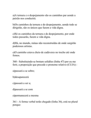 a)A ternura e o despojamento são os caminhos par aonde a
paixão nos conduzirá.
b)Os caminhos da ternura e do despojamento, aonde todo se
dirigirão, são os únicos que fazem a vida digna.
c)Só os caminhos da ternura e de despojamento, por onde
todos passarão, fazem a vida digna.
d)Há, no mundo, ruínas não reconstruídas de onde surgirão
poderosos artistas.
e)O caminho estava cheio de cadáveres no trecho até onde
fomos.
360 - Substituindo-se brotam solidões (linha 47) por eu me
ferir, a preposição que precede o pronome relativo (CUJA) :
a)passará a se sobre;
b)desaparecerá
c)passará a ser a;
d)passará a se com
e)permanecerá a mesma
361 - A forma verbal terão chegado (linha 36), está no plural
porque:
 