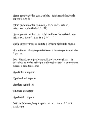 a)tem que concordar com o sujeito “seres martirizados de
espera”(linha 35)
b)tem que concordar com o sujeito “as ondas do seu
misterioso apelo (linha 36 e 37)
c)tem que concordar com o objeto direto “as ondas do seu
misterioso apelo”(linha 36 e 37);
d)este tempo verbal só admite a terceira pessoa do plural;
e) o autor se refere, implicitamente, a todos aqueles que vão
à guerra;
362 - Usando-se o pronome oblíquo átono os (linha 11)
enclíticos ao verbo principal da locução verbal a que ele está
ligado, o resultado será:
a)podê-los-à esperar;
b)poder-los-à separar
c)poderá separá-los
d)poderá os separa
e)poderá-los separar
363 - A única opção que apresenta erro quanto à função
sintática é:
 