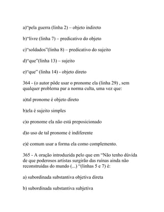a)“pela guerra (linha 2) – objeto indireto
b)“livre (linha 7) – predicativo do objeto
c)“soldados”(linha 8) – predicativo do sujeito
d)“que”(linha 13) – sujeito
e)“que” (linha 14) - objeto direto
364 - (o autor pôde usar o pronome ela (linha 29) , sem
qualquer problema par a norma culta, uma vez que:
a)tal pronome é objeto direto
b)ela é sujeito simples
c)o pronome ela não está preposicionado
d)o uso de tal pronome é indiferente
e)é comum usar a forma ela como complemento.
365 - A oração introduzida pelo que em “Não tenho dúvida
de que poderosos artistas surgirão das ruínas ainda não
reconstruídas do mundo (...) “(linhas 5 e 7) é:
a) subordinada substantiva objetiva direta
b) subordinada substantiva subjetiva
 