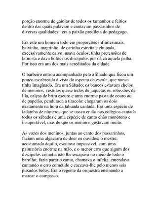 porção enorme de gaiolas de todos os tamanhos e feitios
dentro das quais pulavam e cantavam passarinhos de
diversas qualidades : era a paixão predileta do pedagogo.
Era este um homem todo em proporções infinitesimais,
baixinho, magrinho, de carinha estreita e chupada,
excessivamente calvo; usava óculos, tinha pretensões de
latinista e dava bolos nos discípulos por dá cá aquela palha.
Por isso era um dos mais acreditados da cidade.
O barbeiro entrou acompanhado pelo afilhado que ficou um
pouco escabreado à vista do aspecto da escola, que nunca
tinha imaginado. Era um Sábado; os bancos estavam cheios
de meninos, vestidos quase todos de jaquetas ou robissões de
lila, calças de brim escuro e uma enorme pasta de couro ou
de papelão, pendurada a tiracolo: chegaram os dois
exatamente na hora da tabuada cantada. Era uma espécie de
ladainha de números que se usava então nos colégios cantada
todos os sábados e uma espécie de canto chão monótono e
insuportável, mas de que os meninos gostavam muito.
As vozes dos meninos, juntas ao canto dos passarinhos,
faziam uma algazarra de doer os ouvidos; o mestre;
acostumado áquilo, escutava impassível, com uma
palmatória enorme na mão, e o menor erro que algum dos
discípulos cometia não lhe escapava no meio de todo o
barulho; fazia parar o canto, chamava o infeliz, emendava
cantando o erro cometido e caceava-lhe pelo menos seis
puxados bolos. Era o regente da orquestra ensinando a
marcar o compasso.
 