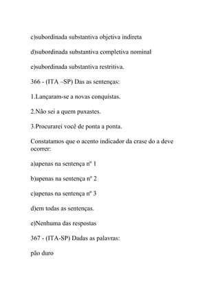 c)subordinada substantiva objetiva indireta
d)subordinada substantiva completiva nominal
e)subordinada substantiva restritiva.
366 - (ITA –SP) Das as sentenças:
1.Lançaram-se a novas conquistas.
2.Não sei a quem puxastes.
3.Procurarei você de ponta a ponta.
Constatamos que o acento indicador da crase do a deve
ocorrer:
a)apenas na sentença nº 1
b)apenas na sentença nº 2
c)apenas na sentença nº 3
d)em todas as sentenças.
e)Nenhuma das respostas
367 - (ITA-SP) Dadas as palavras:
pão duro
 