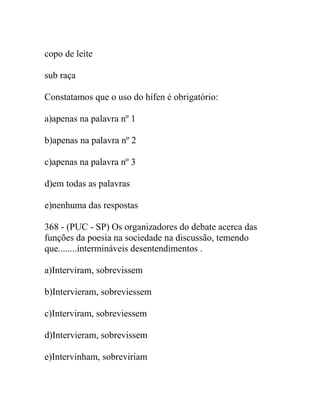 copo de leite
sub raça
Constatamos que o uso do hífen é obrigatório:
a)apenas na palavra nº 1
b)apenas na palavra nº 2
c)apenas na palavra nº 3
d)em todas as palavras
e)nenhuma das respostas
368 - (PUC - SP) Os organizadores do debate acerca das
funções da poesia na sociedade na discussão, temendo
que........intermináveis desentendimentos .
a)Interviram, sobrevissem
b)Intervieram, sobreviessem
c)Interviram, sobreviessem
d)Intervieram, sobrevissem
e)Intervinham, sobreviriam
 
