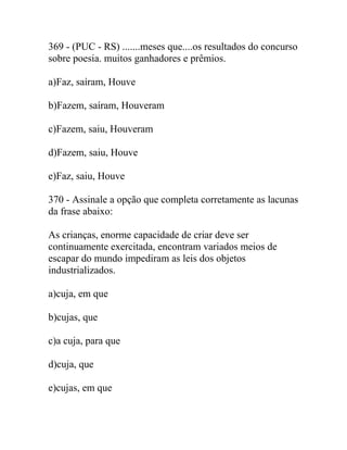 369 - (PUC - RS) .......meses que....os resultados do concurso
sobre poesia. muitos ganhadores e prêmios.
a)Faz, saíram, Houve
b)Fazem, saíram, Houveram
c)Fazem, saiu, Houveram
d)Fazem, saiu, Houve
e)Faz, saiu, Houve
370 - Assinale a opção que completa corretamente as lacunas
da frase abaixo:
As crianças, enorme capacidade de criar deve ser
continuamente exercitada, encontram variados meios de
escapar do mundo impediram as leis dos objetos
industrializados.
a)cuja, em que
b)cujas, que
c)a cuja, para que
d)cuja, que
e)cujas, em que
 