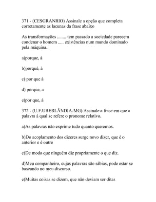 371 - (CESGRANRIO) Assinale a opção que completa
corretamente as lacunas da frase abaixo
As transformações ........ tem passado a sociedade parecem
condenar o homem ..... existências num mundo dominado
pela máquina.
a)porque, à
b)porquê, à
c) por que à
d) porque, a
e)por que, à
372 - (U.F.UBERLÂNDIA-MG) Assinale a frase em que a
palavra à qual se refere o pronome relativo.
a)As palavras não exprime tudo quanto queremos.
b)Do acoplamento dos dizeres surge novo dizer, que é o
anterior e é outro
c)De modo que ninguém diz propriamente o que diz.
d)Meu companheiro, cujas palavras são sábias, pode estar se
baseando no meu discurso.
e)Muitas coisas se dizem, que não deviam ser ditas
 