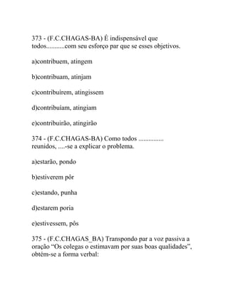 373 - (F.C.CHAGAS-BA) É indispensável que
todos...........com seu esforço par que se esses objetivos.
a)contribuem, atingem
b)contribuam, atinjam
c)contribuírem, atingissem
d)contribuíam, atingiam
e)contribuirão, atingirão
374 - (F.C.CHAGAS-BA) Como todos ...............
reunidos, ....-se a explicar o problema.
a)estarão, pondo
b)estiverem pôr
c)estando, punha
d)estarem poria
e)estivessem, pôs
375 - (F.C.CHAGAS_BA) Transpondo par a voz passiva a
oração “Os colegas o estimavam por suas boas qualidades”,
obtém-se a forma verbal:
 