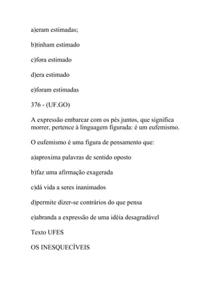 a)eram estimadas;
b)tinham estimado
c)fora estimado
d)era estimado
e)foram estimadas
376 - (UF.GO)
A expressão embarcar com os pés juntos, que significa
morrer, pertence à linguagem figurada: é um eufemismo.
O eufemismo é uma figura de pensamento que:
a)aproxima palavras de sentido oposto
b)faz uma afirmação exagerada
c)dá vida a seres inanimados
d)permite dizer-se contrários do que pensa
e)abranda a expressão de uma idéia desagradável
Texto UFES
OS INESQUECÍVEIS
 