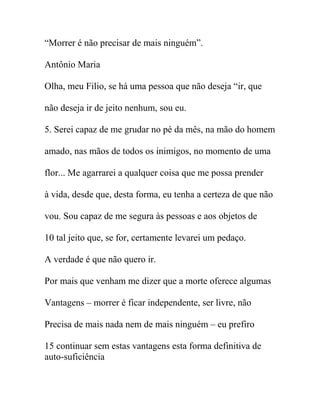 “Morrer é não precisar de mais ninguém”.
Antônio Maria
Olha, meu Filio, se há uma pessoa que não deseja “ir, que
não deseja ir de jeito nenhum, sou eu.
5. Serei capaz de me grudar no pé da mês, na mão do homem
amado, nas mãos de todos os inimigos, no momento de uma
flor... Me agarrarei a qualquer coisa que me possa prender
à vida, desde que, desta forma, eu tenha a certeza de que não
vou. Sou capaz de me segura às pessoas e aos objetos de
10 tal jeito que, se for, certamente levarei um pedaço.
A verdade é que não quero ir.
Por mais que venham me dizer que a morte oferece algumas
Vantagens – morrer é ficar independente, ser livre, não
Precisa de mais nada nem de mais ninguém – eu prefiro
15 continuar sem estas vantagens esta forma definitiva de
auto-suficiência
 