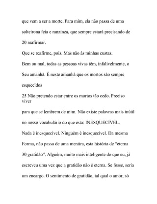 que vem a ser a morte. Para mim, ela não passa de uma
solteirona feia e ranzinza, que sempre estará precisando de
20 reafirmar.
Que se reafirme, pois. Mas não às minhas custas.
Bem ou mal, todas as pessoas vivas têm, infalivelmente, o
Seu amanhã. É neste amanhã que os mortos são sempre
esquecidos
25 Não pretendo estar entre os mortos tão cedo. Preciso
viver
para que se lembrem de mim. Não existe palavras mais inútil
no nosso vocabulário do que esta: INESQUECÍVEL.
Nada é inesquecível. Ninguém é inesquecível. Da mesma
Forma, não passa de uma mentira, esta história de “eterna
30 gratidão”. Alguém, muito mais inteligente do que eu, já
escreveu uma vez que a gratidão não é eterna. Se fosse, seria
um encargo. O sentimento de gratidão, tal qual o amor, só
 