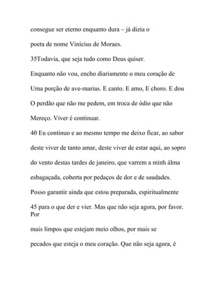 consegue ser eterno enquanto dura – já dizia o
poeta de nome Vinícius de Moraes.
35Todavia, que seja tudo como Deus quiser.
Enquanto não vou, encho diariamente o meu coração de
Uma porção de ave-marias. E canto. E amo, E choro. E dou
O perdão que não me pedem, em troca de ódio que não
Mereço. Viver é continuar.
40 Eu continuo e ao mesmo tempo me deixo ficar, ao sabor
deste viver de tanto amar, deste viver de estar aqui, ao sopro
do vento destas tardes de janeiro, que varrem a minh álma
esbagaçada, coberta por pedaços de dor e de saudades.
Posso garantir ainda que estou preparada, espiritualmente
45 para o que der e vier. Mas que não seja agora, por favor.
Por
mais limpos que estejam meio olhos, por mais se
pecados que esteja o meu coração. Que não seja agora, é
 