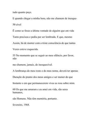 tudo quanto peço.
E quando chegar a minha hora, não me chamem de inesque-
50 cível
Ë como se fosse a última vontade de alguém que em vida
Tanto precisou e pediu par ser lembrada. E que, mesmo
Assim, há de morrer com a triste consciência de que tantas
Vezes esteve esquecida.
55 No momento que se seguir ao meu silêncio, por favor,
não
me chamem, jamais, de inesquecível.
A lembrança do meu rosto e do meu nome, deverá ter apenas
Duração do pranto dos meus amigos e ser menor do que
Instante o em que permanecerem vivas as rosa sobre mim.
60 Os que me amaram e eu amei em vida, são seres
humanos,
são Homens. Não têm memória, portanto.
fevereiro, 1968.
 
