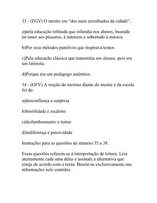 33 - (FGV) O mestre era “dos mais acreditados da cidade”;
a)pela educação refinada que infundia nos alunos, baseada
no amor aos pássaros, à natureza e sobretudo à música.
b)Por seus métodos punitivos que inspirava temor.
c)Pela educação clássica que transmitia aos alunos, pois era
um latinista;
d)Porque era um pedagogo autêntico.
34 - (GFV) A reação do menino diante do mestre e da escola
foi de:
a)desconfiança e surpresa
b)hostilidade e escárnio
c)deslumbramento e temor
d)indiferença e passividade
Instruções para as questões de número 35 a 38.
Essas questões referem-se à interpretação de leitura. Leia
atentamente cada uma delas e assinale a alternativa que
esteja de acordo com o texto. Baseie-se exclusivamente nas
informações nele contidas.
 
