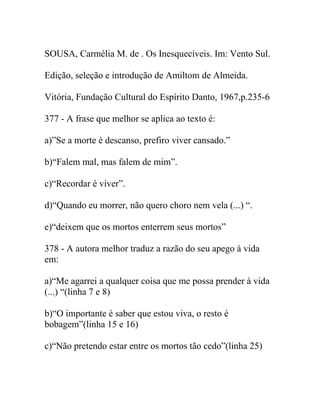 SOUSA, Carmélia M. de . Os Inesquecíveis. Im: Vento Sul.
Edição, seleção e introdução de Amiltom de Almeida.
Vitória, Fundação Cultural do Espírito Danto, 1967,p.235-6
377 - A frase que melhor se aplica ao texto é:
a)”Se a morte é descanso, prefiro viver cansado.”
b)“Falem mal, mas falem de mim”.
c)“Recordar é viver”.
d)“Quando eu morrer, não quero choro nem vela (...) “.
e)“deixem que os mortos enterrem seus mortos”
378 - A autora melhor traduz a razão do seu apego à vida
em:
a)“Me agarrei a qualquer coisa que me possa prender à vida
(...) “(linha 7 e 8)
b)“O importante é saber que estou viva, o resto é
bobagem”(linha 15 e 16)
c)“Não pretendo estar entre os mortos tão cedo”(linha 25)
 