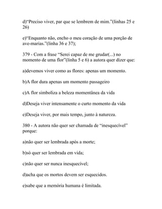 d)“Preciso viver, par que se lembrem de mim.”(linhas 25 e
26)
e)“Enquanto não, encho o meu coração de uma porção de
ave-marias.”(linha 36 e 37);
379 - Com a frase “Serei capaz de me grudar(...) no
momento de uma flor”(linha 5 e 6) a autora quer dizer que:
a)devemos viver como as flores: apenas um momento.
b)A flor dura apenas um momento passageiro
c)A flor simboliza a beleza momentânea da vida
d)Deseja viver intensamente o curto momento da vida
e)Deseja viver, por mais tempo, junto à natureza.
380 - A autora não quer ser chamada de “inesquecível”
porque:
a)não quer ser lembrada após a morte;
b)só quer ser lembrada em vida;
c)não quer ser nunca inesquecível;
d)acha que os mortos devem ser esquecidos.
e)sabe que a memória humana é limitada.
 
