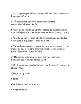 381 - A opção que melhor traduz a idéia de que a lembrança
humana é efêmera:
a) “É neste amanhã que os mortos são sempre
esquecidos.”(linhas 23 e 24)
b)“É como se fosse uma última vontade de alguém que em
vida tanto precisou e pediu para ser lembrada (linha 51 e 52)
c)“(...) há de morrer com a triste consciência de que tantas
vezes esteve esquecida.”(linha 53 e 54)
d)“A lembrança do meu rosto e do meu nome, deverá (...) ser
menor do que o instante em que permanecerem vivas as
rosas sobre mim.”(linha 57 a59)
e)“Os que me amaram e eu amei em vida, são seres
humanos, são Homens.”(linha 60 e 61)
382 - A denominação do elemento mórfico-e-de” chamarem
(linha 49) é:
a)vogal de ligação
b)tema
c)desinência modo-temporal
d)vogal temática
 