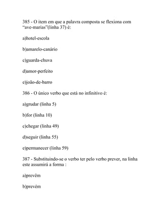 385 - O item em que a palavra composta se flexiona com
“ave-marias”(linha 37) é:
a)hotel-escola
b)amarelo-canário
c)guarda-chuva
d)amor-perfeito
e)joão-de-barro
386 - O único verbo que está no infinitivo é:
a)grudar (linha 5)
b)for (linha 10)
c)chegar (linha 49)
d)seguir (linha 55)
e)permanecer (linha 59)
387 - Substituindo-se o verbo ter pelo verbo prever, na linha
este assumirá a forma :
a)prevêm
b)prevém
 