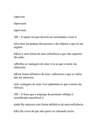 c)prevem
d)preveem
e)prevêem
388 - A opção em que deveria ser assinalada a crase é:
a)Levarei um pedaço das pessoas e dos objetos a que eu me
segurar.
b)Esta é uma forma de auto-suficiência a que não aspirarei
tão cedo;
c)Prefiro as vantagens de estar viva as que a morte me
ofereceria
d)Esta forma definitiva de auto- suficiencia a que se refere
não me interessa;
e)As vantagens de estar viva suplantam as que a morte me
oferecia.
389 - A frase que o emprego do pronome oblíquo é
considerado inaceitável é:
a)não lhe interessa esta forma definitiva de auto-suficiência.
b)Eu lhe aviso de que não quero ser chamada assim.
 