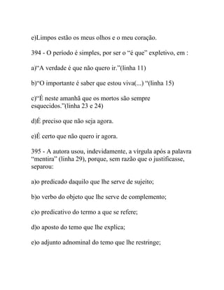 e)Limpos estão os meus olhos e o meu coração.
394 - O período é simples, por ser o “é que” expletivo, em :
a)“A verdade é que não quero ir.”(linha 11)
b)“O importante é saber que estou viva(...) “(linha 15)
c)“É neste amanhã que os mortos são sempre
esquecidos.”(linha 23 e 24)
d)É preciso que não seja agora.
e)É certo que não quero ir agora.
395 - A autora usou, indevidamente, a vírgula após a palavra
“mentira” (linha 29), porque, sem razão que o justificasse,
separou:
a)o predicado daquilo que lhe serve de sujeito;
b)o verbo do objeto que lhe serve de complemento;
c)o predicativo do termo a que se refere;
d)o aposto do temo que lhe explica;
e)o adjunto adnominal do temo que lhe restringe;
 