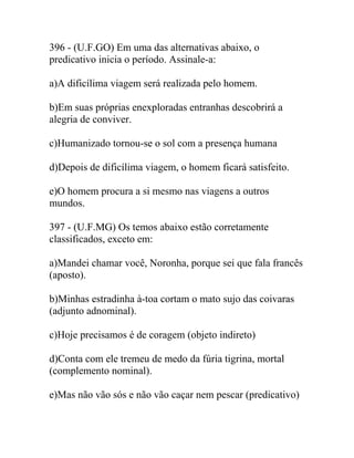 396 - (U.F.GO) Em uma das alternativas abaixo, o
predicativo inicia o período. Assinale-a:
a)A dificílima viagem será realizada pelo homem.
b)Em suas próprias enexploradas entranhas descobrirá a
alegria de conviver.
c)Humanizado tornou-se o sol com a presença humana
d)Depois de dificílima viagem, o homem ficará satisfeito.
e)O homem procura a si mesmo nas viagens a outros
mundos.
397 - (U.F.MG) Os temos abaixo estão corretamente
classificados, exceto em:
a)Mandei chamar você, Noronha, porque sei que fala francês
(aposto).
b)Minhas estradinha à-toa cortam o mato sujo das coivaras
(adjunto adnominal).
c)Hoje precisamos é de coragem (objeto indireto)
d)Conta com ele tremeu de medo da fúria tigrina, mortal
(complemento nominal).
e)Mas não vão sós e não vão caçar nem pescar (predicativo)
 