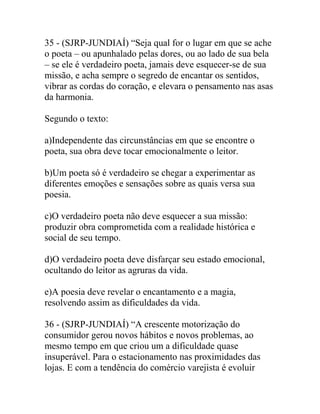 35 - (SJRP-JUNDIAÍ) “Seja qual for o lugar em que se ache
o poeta – ou apunhalado pelas dores, ou ao lado de sua bela
– se ele é verdadeiro poeta, jamais deve esquecer-se de sua
missão, e acha sempre o segredo de encantar os sentidos,
vibrar as cordas do coração, e elevara o pensamento nas asas
da harmonia.
Segundo o texto:
a)Independente das circunstâncias em que se encontre o
poeta, sua obra deve tocar emocionalmente o leitor.
b)Um poeta só é verdadeiro se chegar a experimentar as
diferentes emoções e sensações sobre as quais versa sua
poesia.
c)O verdadeiro poeta não deve esquecer a sua missão:
produzir obra comprometida com a realidade histórica e
social de seu tempo.
d)O verdadeiro poeta deve disfarçar seu estado emocional,
ocultando do leitor as agruras da vida.
e)A poesia deve revelar o encantamento e a magia,
resolvendo assim as dificuldades da vida.
36 - (SJRP-JUNDIAÍ) “A crescente motorização do
consumidor gerou novos hábitos e novos problemas, ao
mesmo tempo em que criou um a dificuldade quase
insuperável. Para o estacionamento nas proximidades das
lojas. E com a tendência do comércio varejista é evoluir
 