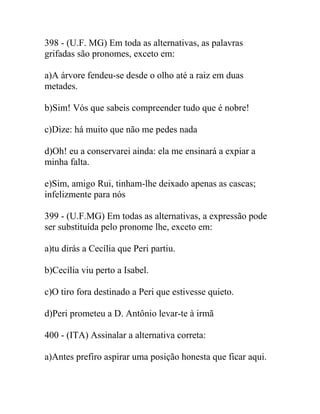 398 - (U.F. MG) Em toda as alternativas, as palavras
grifadas são pronomes, exceto em:
a)A árvore fendeu-se desde o olho até a raiz em duas
metades.
b)Sim! Vós que sabeis compreender tudo que é nobre!
c)Dize: há muito que não me pedes nada
d)Oh! eu a conservarei ainda: ela me ensinará a expiar a
minha falta.
e)Sim, amigo Rui, tinham-lhe deixado apenas as cascas;
infelizmente para nós
399 - (U.F.MG) Em todas as alternativas, a expressão pode
ser substituída pelo pronome lhe, exceto em:
a)tu dirás a Cecília que Peri partiu.
b)Cecília viu perto a Isabel.
c)O tiro fora destinado a Peri que estivesse quieto.
d)Peri prometeu a D. Antônio levar-te à irmã
400 - (ITA) Assinalar a alternativa correta:
a)Antes prefiro aspirar uma posição honesta que ficar aqui.
 