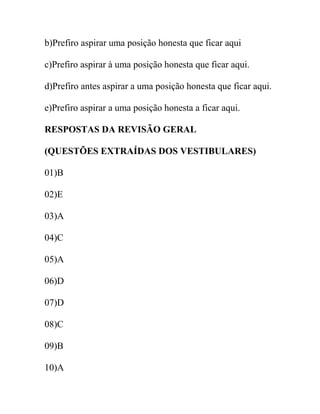b)Prefiro aspirar uma posição honesta que ficar aqui
c)Prefiro aspirar à uma posição honesta que ficar aqui.
d)Prefiro antes aspirar a uma posição honesta que ficar aqui.
e)Prefiro aspirar a uma posição honesta a ficar aqui.
RESPOSTAS DA REVISÃO GERAL
(QUESTÕES EXTRAÍDAS DOS VESTIBULARES)
01)B
02)E
03)A
04)C
05)A
06)D
07)D
08)C
09)B
10)A
 