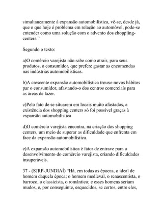 simultaneamente à expansão automobilística, vê-se, desde já,
que o que hoje é problema em relação ao automóvel, pode-se
entender como uma solução com o advento dos choppiing-
centers.”
Segundo o texto:
a)O comércio varejista não sabe como atrair, para seus
produtos, o consumidor, que prefere gastar as encomendas
nas indústrias automobilísticas.
b)A crescente expansão automobilística trouxe novos hábitos
par o consumidor, afastando-o dos centros comerciais para
as áreas de lazer.
c)Pelo fato de se situarem em locais muito afastados, a
existência dos shopping centers só foi possível graças à
expansão automobilística
d)O comércio varejista encontra, na criação dos shopping
centers, um meio de superar as dificuldade que enfrenta em
face da expansão automobilística.
e)A expansão automobilística é fator de entrave para o
desenvolvimento do comércio varejista, criando dificuldades
insuperáveis.
37 - (SJRP-JUNDIAÍ) “Há, em todas as épocas, o ideal de
homem daquela época; o homem medieval, o renascentista, o
barroco, o classicista, o romântico; e esses homens seriam
mudos, e, por conseguinte, esquecidos, se certos, entre eles,
 