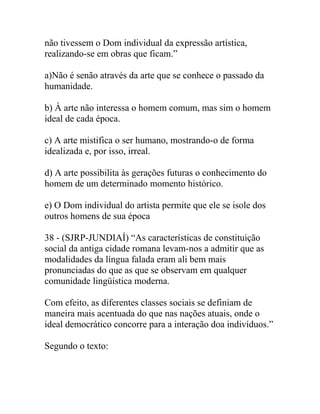 não tivessem o Dom individual da expressão artística,
realizando-se em obras que ficam.”
a)Não é senão através da arte que se conhece o passado da
humanidade.
b) À arte não interessa o homem comum, mas sim o homem
ideal de cada época.
c) A arte mistifica o ser humano, mostrando-o de forma
idealizada e, por isso, irreal.
d) A arte possibilita às gerações futuras o conhecimento do
homem de um determinado momento histórico.
e) O Dom individual do artista permite que ele se isole dos
outros homens de sua época
38 - (SJRP-JUNDIAÍ) “As características de constituição
social da antiga cidade romana levam-nos a admitir que as
modalidades da língua falada eram ali bem mais
pronunciadas do que as que se observam em qualquer
comunidade lingüística moderna.
Com efeito, as diferentes classes sociais se definiam de
maneira mais acentuada do que nas nações atuais, onde o
ideal democrático concorre para a interação doa indivíduos.”
Segundo o texto:
 