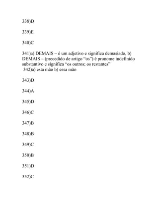 338)D
339)E
340)C
341)a) DEMAIS – é um adjetivo e significa demasiado, b)
DEMAIS – (precedido de artigo “os”) é pronome indefinido
substantivo e significa “os outros; os restantes”
342)a) esta mão b) essa mão
343)D
344)A
345)D
346)C
347)B
348)B
349)C
350)B
351)D
352)C
 