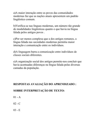 a)A maior interação entre os povos das comunidades
modernas faz que as nações atuais apresentem um padrão
lingüístico comum.
b)Verifica-se nas línguas modernas, um número tão grande
de modalidades lingüísticas quanto o que havia na língua
falada pelos antigos povos .
c)Por ser menos complexa que a dos antigos romanos, a
língua falada nas sociedades modernas permitiu maior
interação e comunicação entre os indivíduos.
d)A linguagem barra a comunicação entre indivíduos de
classes sociais diferentes.
e)A organização social dos antigos permite-nos concluir que
havia acentuadas diferenças na língua falada pelas diversas
camadas da população.
RESPOSTAS AVALIAÇÃO DO APRENDIZADO :
SOBRE INTERPRETAÇÃO DE TEXTO:
01 - A
02 - C
03 - E
 