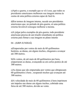 c)Após a guerra, o exemplo que se vê é esse, que todos os
presidentes americanos melhorem sua imagem interna às
custas de uma política externa capaz de fazê-lo.
d)Em termos de imagem interna, sucede aos presidentes
americanos que, no período de pós-guerra, só uma política
externa favorável consegue melhorar a mesma.
e)A julgar pelos exemplos de pós-guerra, todo presidente
americano precisa de um triunfo retumbante em política
externa para firmar a sua imagem no plano interno
04 - (SJRP-JUNDIAÍ)
a)Empurradas por ventos de mais de 60 quilômetros
horários, as dunas, em alguns trechos, chegaram a avançar
até 300 metros.
b)Os ventos, de até mais de 60 quilômetros por hora,
empurraram as dunas, avançando-as em certos pontos de até
300 metros.
c)As dunas que são empurradas por ventos que ultrapassam
60 quilômetros à hora , ocuparam trechos que avançam até
300 metros.
d)A velocidade de mais de 60 quilômetros à hora imprimem
um impulso nas dunas em alguns trechos, cobrindo uma
faixa de até 300 metros, devido ao vento.
 