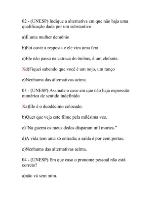 02 - (UNESP) Indique a alternativa em que não haja uma
qualificação dada por um substantivo
a)É uma mulher demônio
b)Foi ouvir a resposta e ele vira uma fera.
c)Ele não passa na catraca do ônibus, é um elefante.
Xd)Fiquei sabendo que você é um nojo, um ranço
e)Nenhuma das alternativas acima.
03 - (UNESP) Assinale o caso em que não haja expressão
numérica de sentido indefinido
Xa)Ele é o duodécimo colocado.
b)Quer que veja este filme pela milésima vez.
c)“Na guerra os meus dedos disparam mil mortes.”
d)A vida tem uma só entrada; a saída é por cem portas.
e)Nenhuma das alternativas acima.
04 - (UNESP) Em que caso o pronome pessoal não está
correto?
a)não vá sem mim.
 