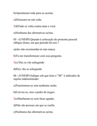 b)Aprontaram todo para eu acertar.
c)Deixaram eu sair cedo.
Xd)Tudo se volta contra mim e você.
e)Nenhuma das alternativas acima.
05 - (UNESP) Quando à colocação do pronome pessoal
oblíquo átono, em que período há erro ?
a)eles não recomendar-te-iam nunca.
b)Tu me transformaste com essa pergunta.
Xc) Eles se vão achegando
d)Eles vão-se achegando
06 - (UNESP) Indique sob que letra o ”SE” é indicador de
sujeito indeterminado:
a)Transtornou-se sem nenhuma razão.
b)Curvou-se, mas a poder de rasgos.
Xc)Mutilaram-se com facas agudas.
d)Não são pessoas em que se confie.
e)Nenhuma das alternativas acima.
 