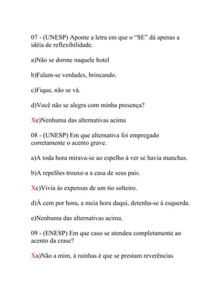 07 - (UNESP) Aponte a letra em que o “SE” dá apenas a
idéia de reflexibilidade.
a)Não se dorme naquele hotel
b)Falam-se verdades, brincando.
c)Fique, não se vá.
d)Você não se alegra com minha presença?
Xe)Nenhuma das alternativas acima
08 - (UNESP) Em que alternativa foi empregado
corretamente o acento grave.
a)A toda hora mirava-se ao espelho à ver se havia manchas.
b)A repelões trouxe-a a casa de seus pais.
Xc)Vivia às expensas de um tio solteiro.
d)À cem por hora, a meia hora daqui, detenha-se à esquerda.
e)Nenhuma das alternativas acima.
09 - (ENESP) Em que caso se atendeu completamente ao
acento da crase?
Xa)Não a mim, à rainhas é que se prestam reverências
 