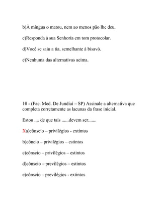 b)À míngua o matou, nem ao menos pão lhe deu.
c)Responda à sua Senhoria em tom protocolar.
d)Você se saiu a tia, semelhante à bisavó.
e)Nenhuma das alternativas acima.
10 - (Fac. Med. De Jundiaí – SP) Assinale a alternativa que
completa corretamente as lacunas da frase inicial.
Estou .... de que tais ......devem ser.......
Xa)cônscio – privilégios - extintos
b)côncio – privilégios – estintos
c)cônscio – privilégios – estintos
d)cônscio – previlégios – estintos
e)cônscio – previlégios - extintos
 
