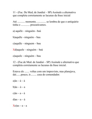 11 - (Fac. De Med, de Jundiaí – SP) Assinale a alternativa
que completa corretamente as lacunas da frase inicial
Até ........... momento, ............. se lembra de que o antiquário
tinha o ............. procurávamos.
a) aquêle – ninguém - baú
b)aquêle - ninguém – bau
c)aquêle – ninguem – bau
Xd)aquele – ninguém – baú
e)aquele – ninguém – bau
12 - (Fac.de Med. de Jundiaí – SP) Assinale a alternativa que
completa corretamente as lacunas da frase inicial.
Estava ele ....... voltas com um imprevisto, mas planejava,
daí.......pouco, ir......... casa do comendador.
a)às – à – à
b)às – à – a
c)às – a – à
d)as – a – à
Xe)as – a – a
 